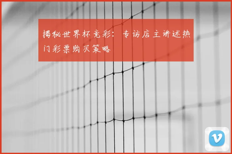 揭秘世界杯竞彩：专访店主讲述热门彩票购买策略