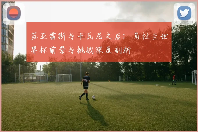 苏亚雷斯与卡瓦尼之后：乌拉圭世界杯前景与挑战深度剖析