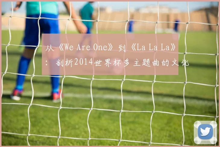 从《We Are One》到《La La La》：剖析2014世界杯多主题曲的文化融合策略