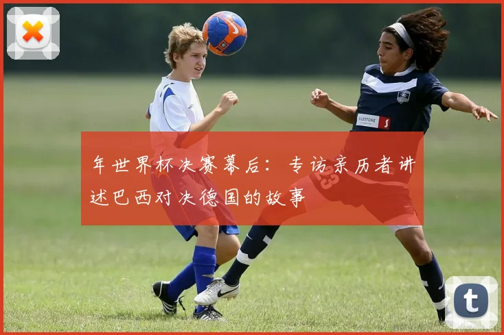 年世界杯决赛幕后：专访亲历者讲述巴西对决德国的故事
