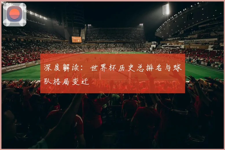 深度解读:世界杯历史总排名与球队格局变迁
