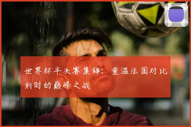 世界杯半决赛集锦：重温法国对比利时的巅峰之战