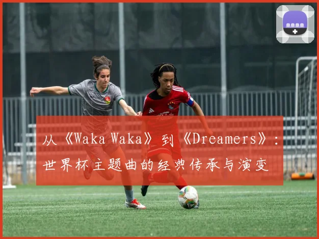 从《Waka Waka》到《Dreamers》：世界杯主题曲的经典传承与演变