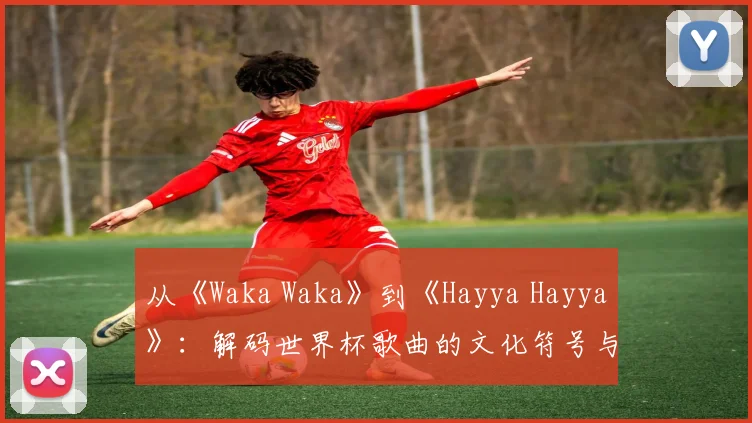 从《Waka Waka》到《Hayya Hayya》：解码世界杯歌曲的文化符号与传播策略
