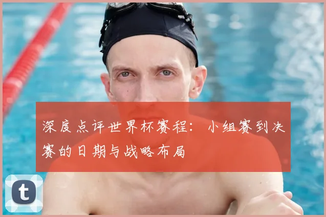 深度点评世界杯赛程：小组赛到决赛的日期与战略布局