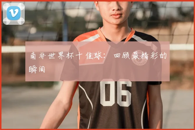 南非世界杯十佳球：回顾最精彩的瞬间