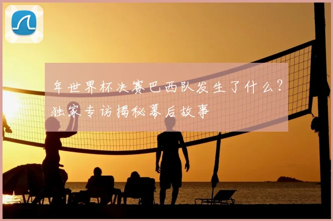 年世界杯决赛巴西队发生了什么？独家专访揭秘幕后故事