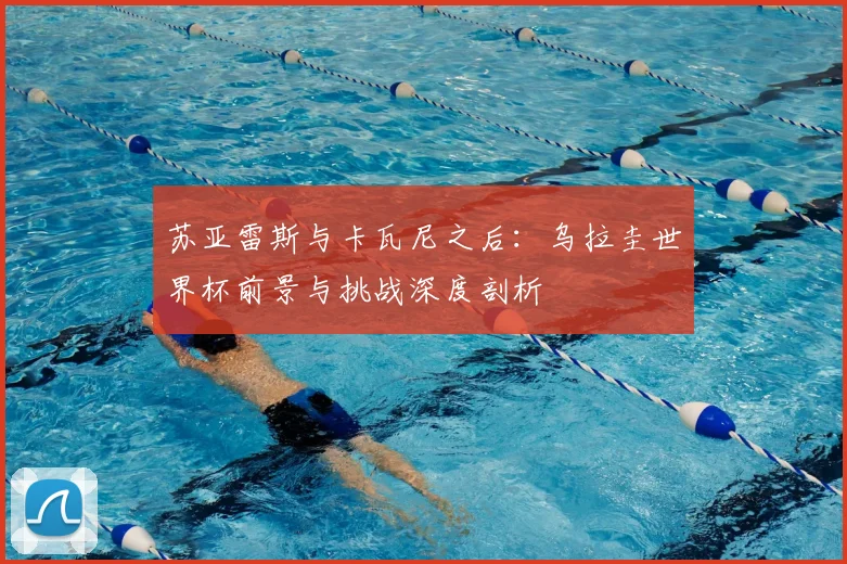 苏亚雷斯与卡瓦尼之后：乌拉圭世界杯前景与挑战深度剖析