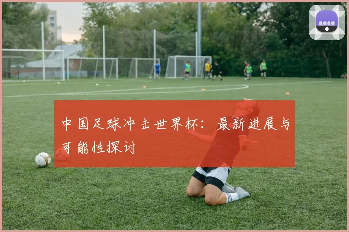 中国足球冲击世界杯：最新进展与可能性探讨