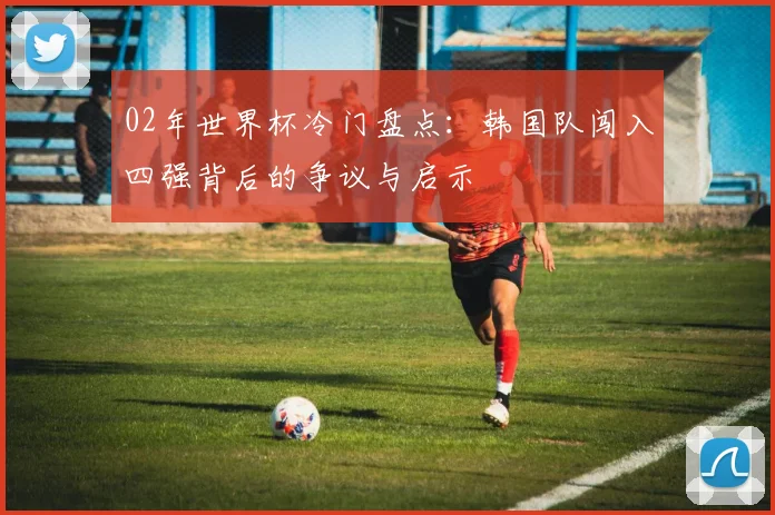 02年世界杯冷门盘点:韩国队闯入四强背后的争议与启示
