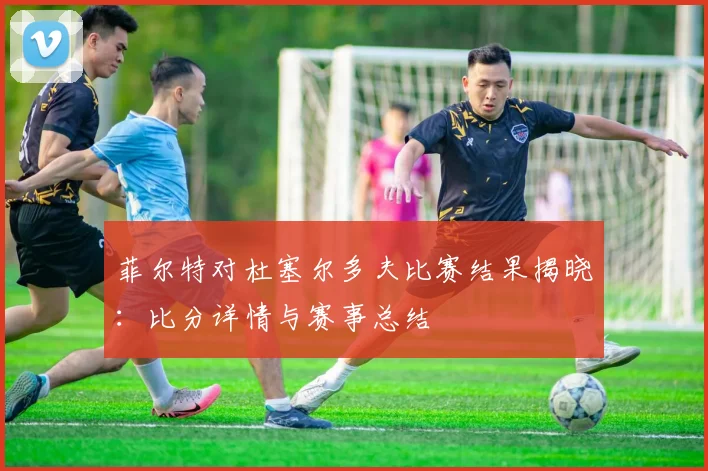 菲尔特对杜塞尔多夫比赛结果揭晓：比分详情与赛事总结