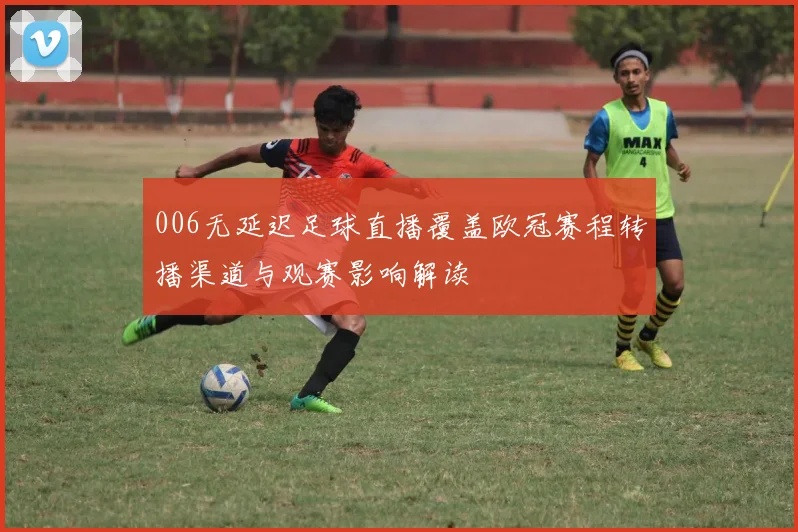 006无延迟足球直播覆盖欧冠赛程转播渠道与观赛影响解读