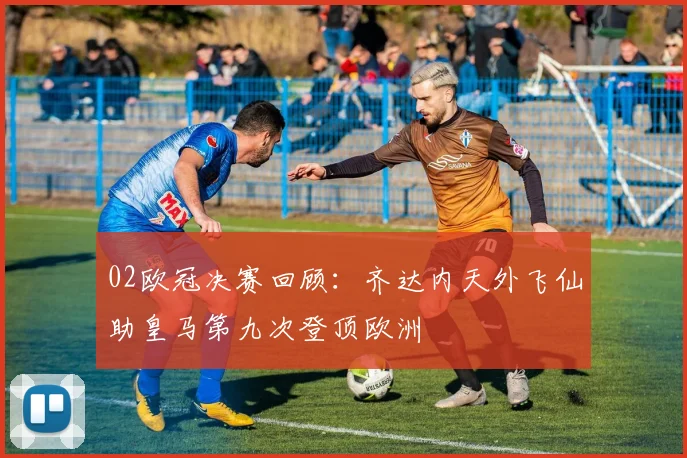 02欧冠决赛回顾:齐达内天外飞仙助皇马第九次登顶欧洲