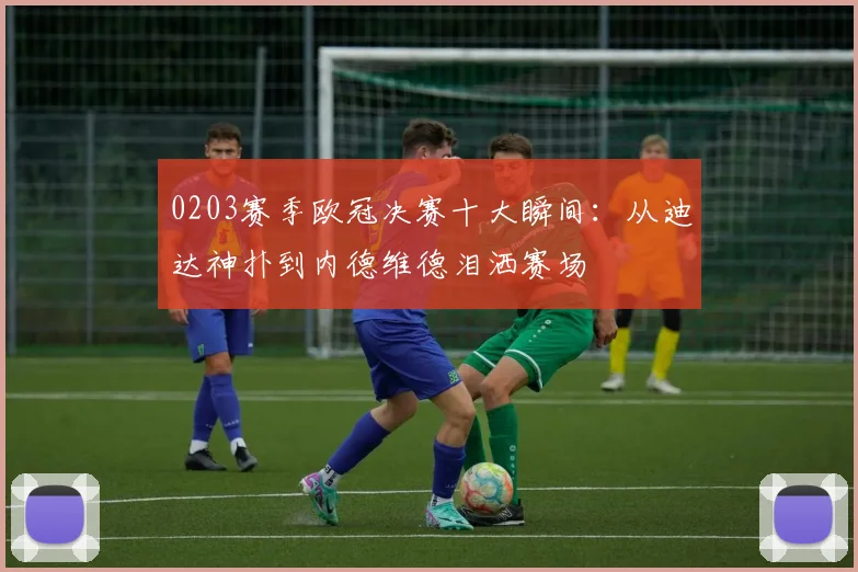 0203赛季欧冠决赛十大瞬间:从迪达神扑到内德维德泪洒赛场