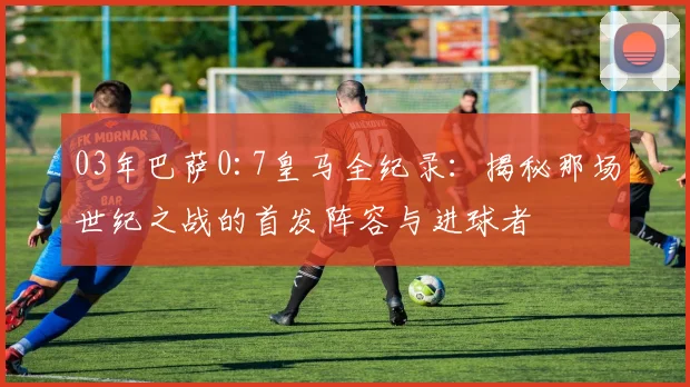 03年巴萨0:7皇马全纪录：揭秘那场世纪之战的首发阵容与进球者
